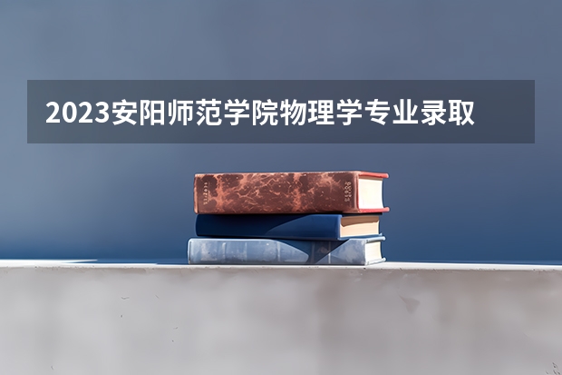 2023安阳师范学院物理学专业录取分数 安阳师范学院物理学专业往年录取分数参考