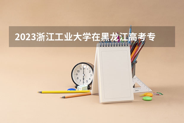 2023浙江工业大学在黑龙江高考专业招了多少人
