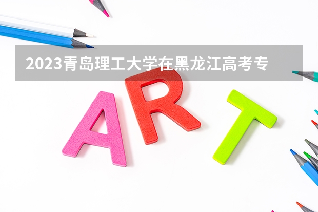 2023青岛理工大学在黑龙江高考专业招了多少人