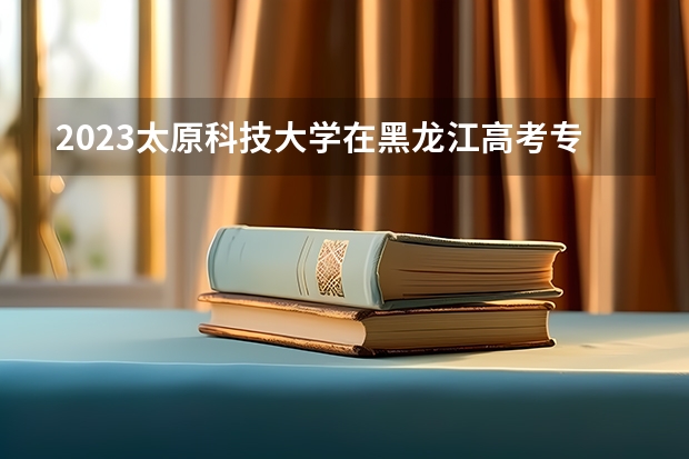 2023太原科技大学在黑龙江高考专业招了多少人