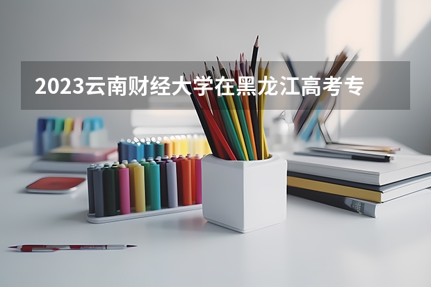 2023云南财经大学在黑龙江高考专业招了多少人