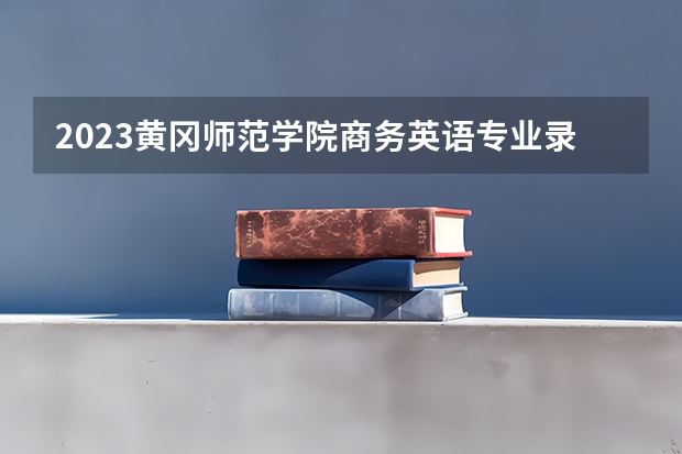 2023黄冈师范学院商务英语专业录取分数 黄冈师范学院商务英语专业往年录取分数参考