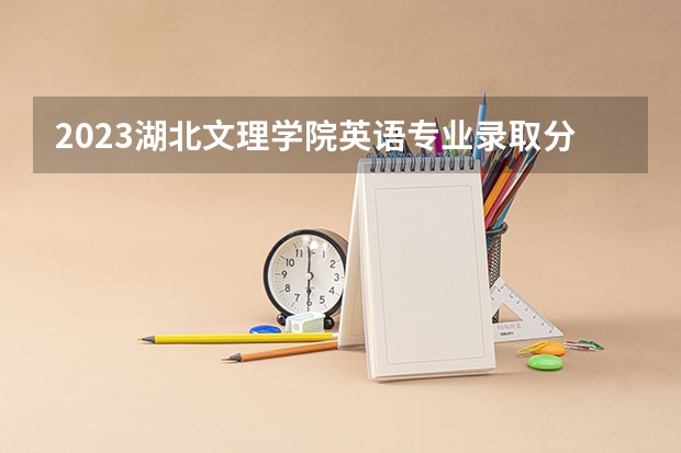 2023湖北文理学院英语专业录取分数 湖北文理学院英语专业往年录取分数参考
