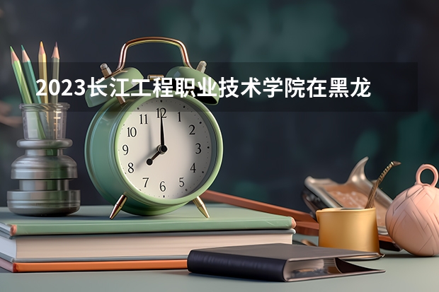2023长江工程职业技术学院在黑龙江高考专业招了多少人
