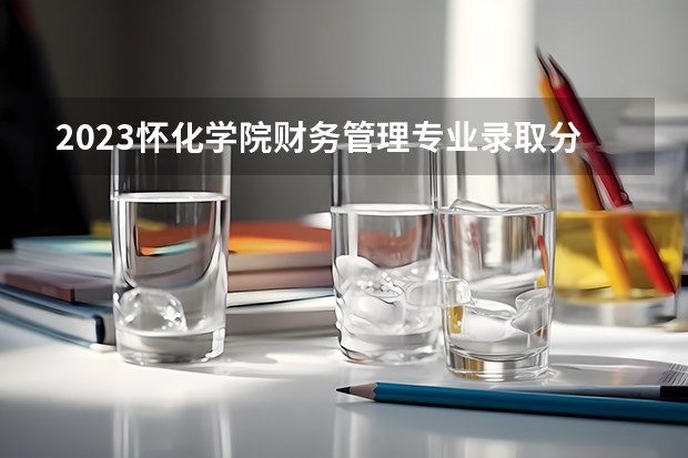 2023怀化学院财务管理专业录取分数 怀化学院财务管理专业往年录取分数参考