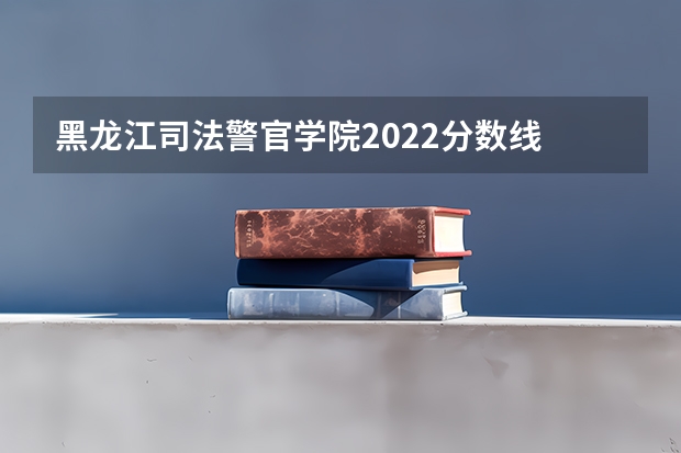 黑龙江司法警官学院2022分数线 警官学院本科录取分数线2023年