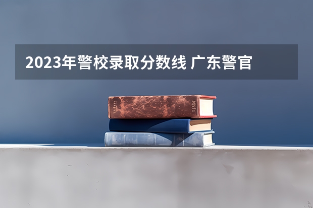 2023年警校录取分数线 广东警官学院提前批分数线