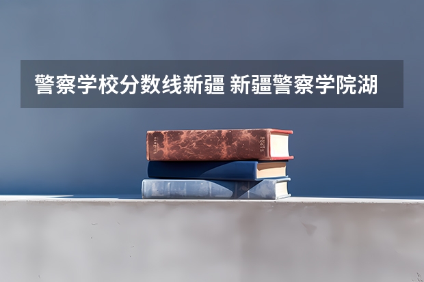 警察学校分数线新疆 新疆警察学院湖南招生分数线