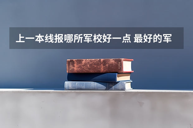 上一本线报哪所军校好一点 最好的军校是哪所大学