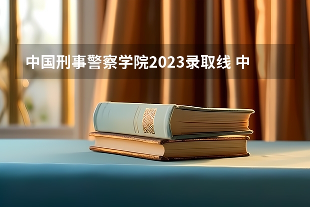 中国刑事警察学院2023录取线 中国人民公安大学录取分数线2023侦查学