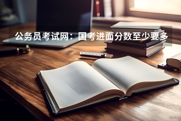 公务员考试网：国考进面分数至少要多少分