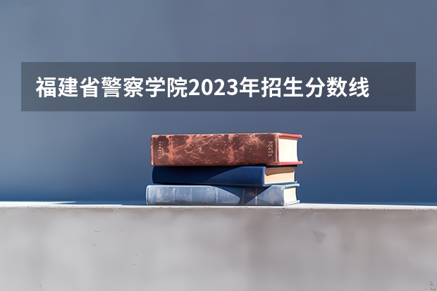 福建省警察学院2023年招生分数线（福建警察学院福建录取分数线）