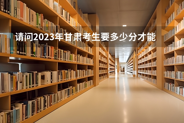 请问2023年甘肃考生要多少分才能上甘肃警察职业学院