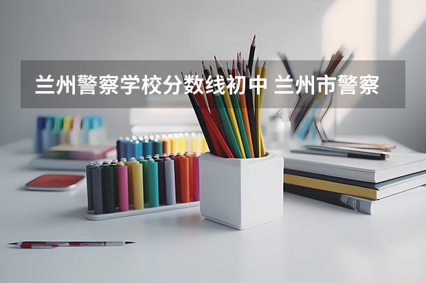 兰州警察学校分数线初中 兰州市警察学校录取分