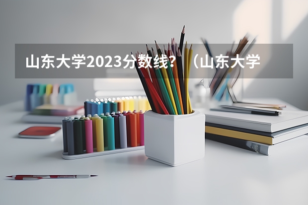 山东大学2023分数线？（山东大学齐鲁医学院录取分数线）