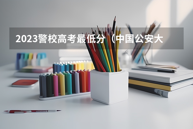 2023警校高考最低分（中国公安大学2023分数线）