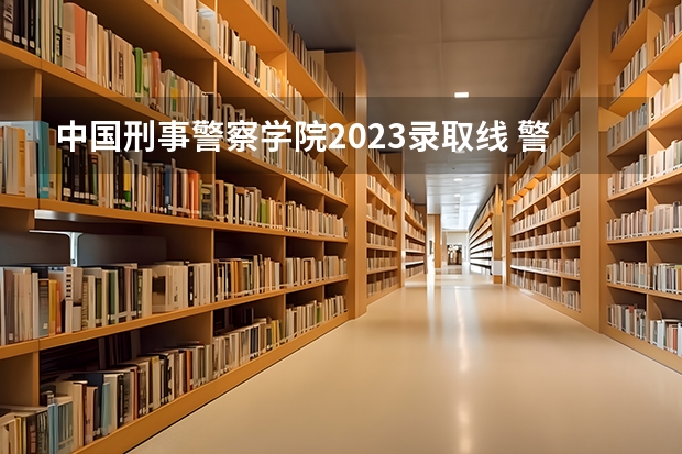 中国刑事警察学院2023录取线 警官学院本科录取分数线2023年