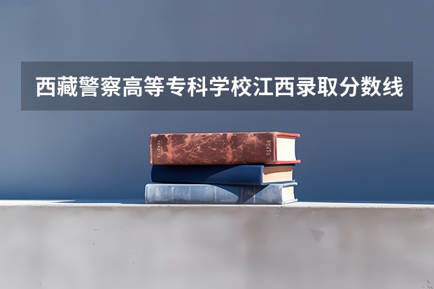 西藏警察高等专科学校江西录取分数线 西藏警察高等专科学校录取分数线